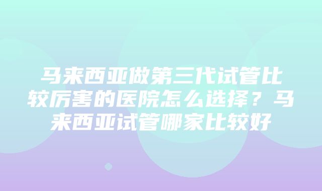 马来西亚做第三代试管比较厉害的医院怎么选择？马来西亚试管哪家比较好