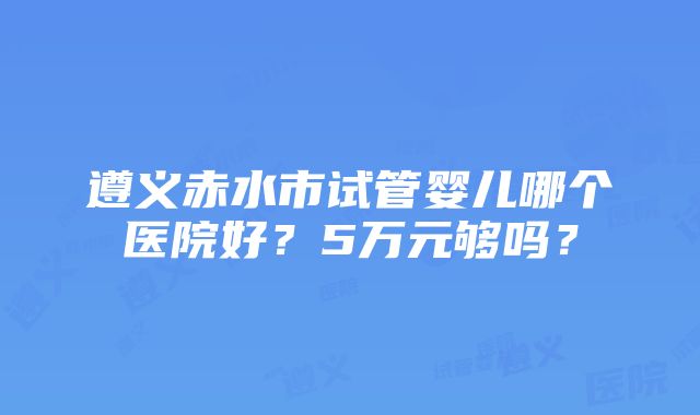 遵义赤水市试管婴儿哪个医院好？5万元够吗？