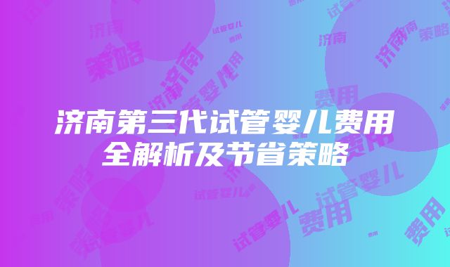 济南第三代试管婴儿费用全解析及节省策略