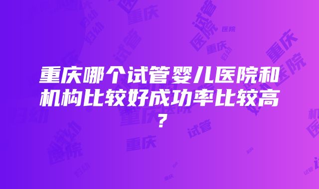 重庆哪个试管婴儿医院和机构比较好成功率比较高？