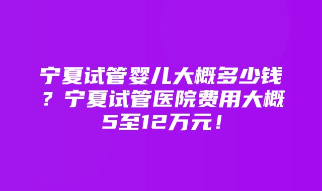 宁夏试管婴儿大概多少钱？宁夏试管医院费用大概5至12万元！