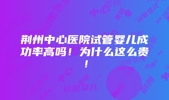 荆州中心医院试管婴儿成功率高吗！为什么这么贵！