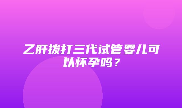 乙肝拨打三代试管婴儿可以怀孕吗？