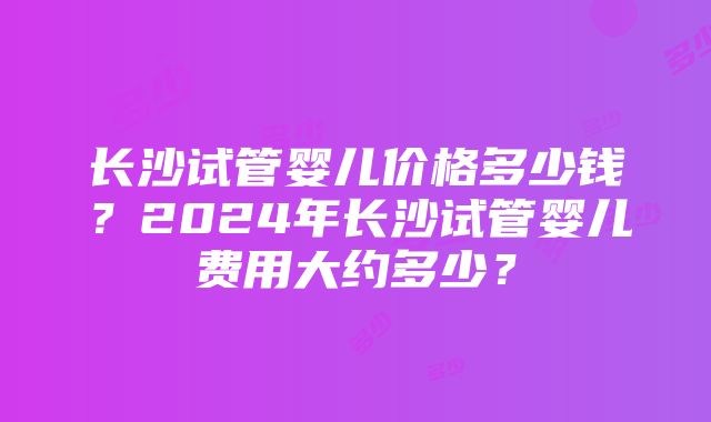 长沙试管婴儿价格多少钱？2024年长沙试管婴儿费用大约多少？