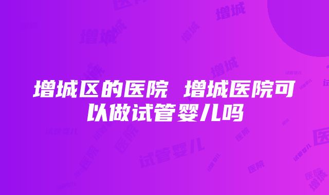 增城区的医院 增城医院可以做试管婴儿吗