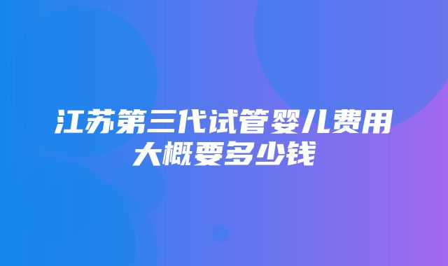 江苏第三代试管婴儿费用大概要多少钱