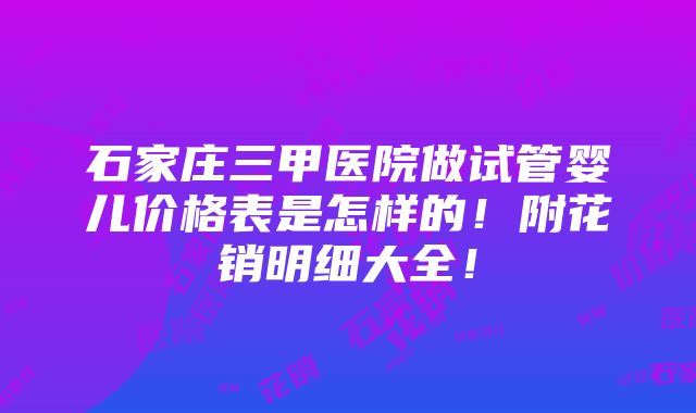 石家庄三甲医院做试管婴儿价格表是怎样的！附花销明细大全！