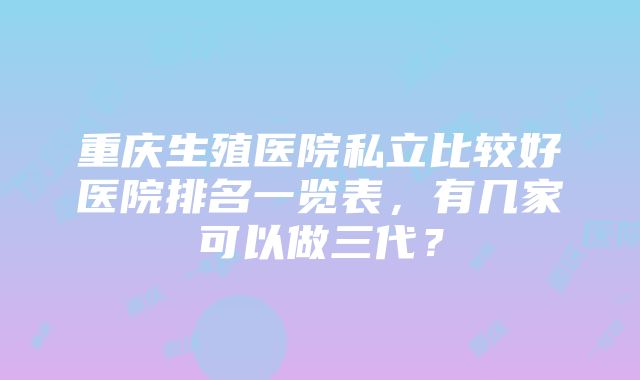 重庆生殖医院私立比较好医院排名一览表，有几家可以做三代？