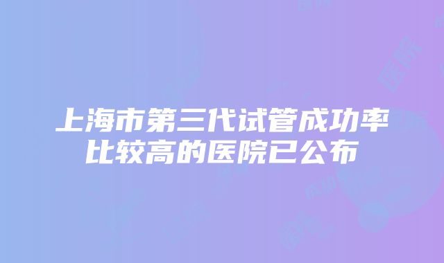 上海市第三代试管成功率比较高的医院已公布