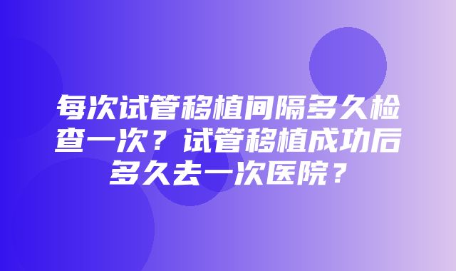 每次试管移植间隔多久检查一次？试管移植成功后多久去一次医院？