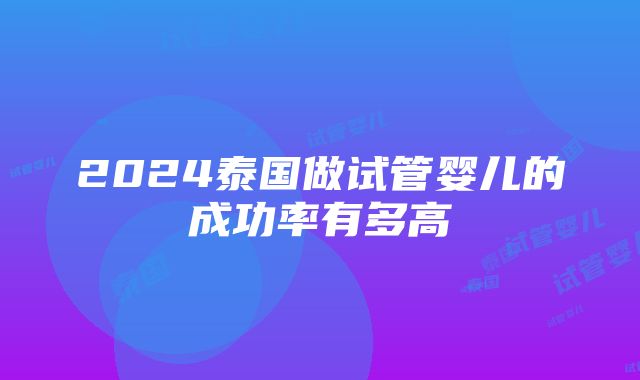 2024泰国做试管婴儿的成功率有多高