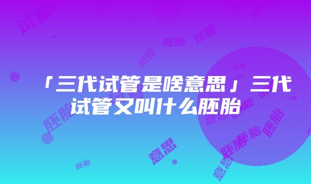 「三代试管是啥意思」三代试管又叫什么胚胎