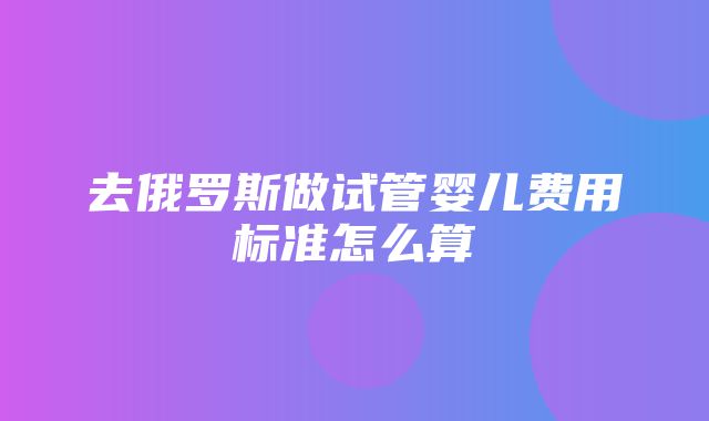 去俄罗斯做试管婴儿费用标准怎么算