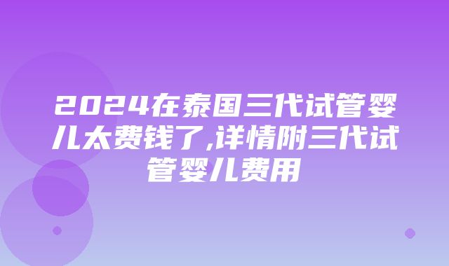 2024在泰国三代试管婴儿太费钱了,详情附三代试管婴儿费用