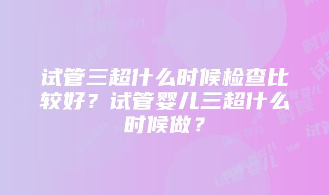 试管三超什么时候检查比较好？试管婴儿三超什么时候做？