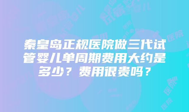 秦皇岛正规医院做三代试管婴儿单周期费用大约是多少？费用很贵吗？