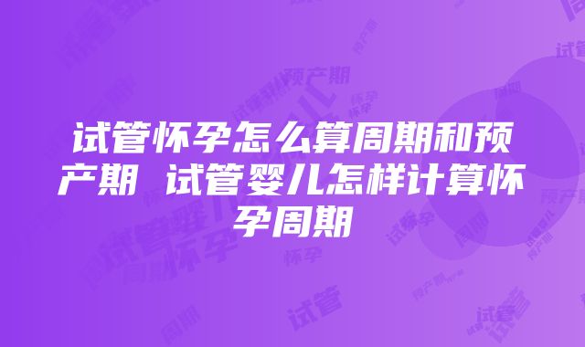 试管怀孕怎么算周期和预产期 试管婴儿怎样计算怀孕周期