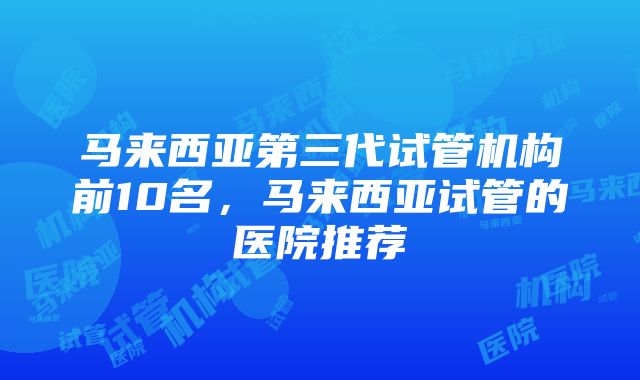 马来西亚第三代试管机构前10名，马来西亚试管的医院推荐