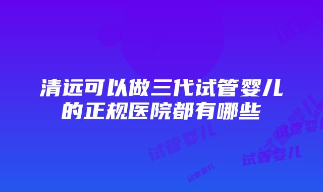 清远可以做三代试管婴儿的正规医院都有哪些