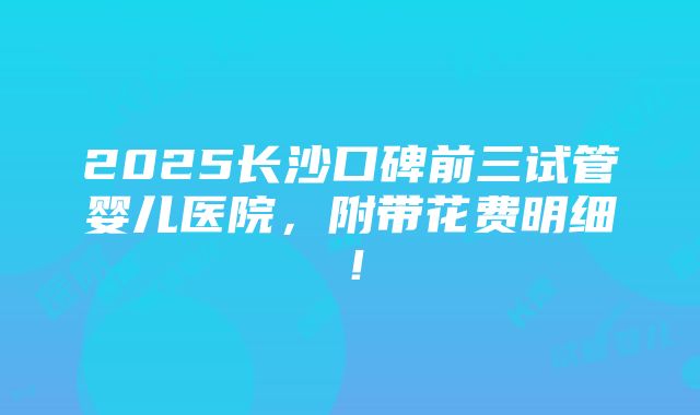 2025长沙口碑前三试管婴儿医院，附带花费明细！