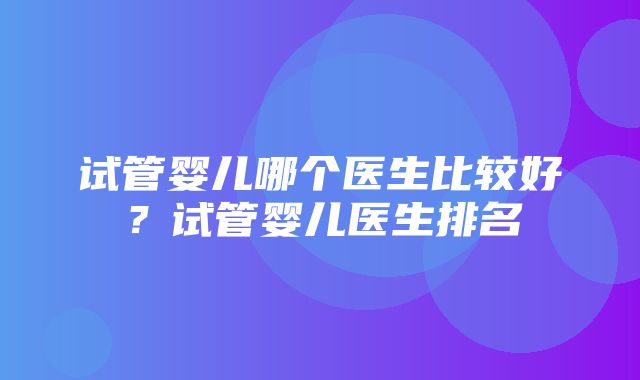 试管婴儿哪个医生比较好？试管婴儿医生排名