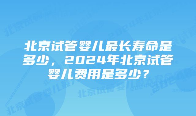 北京试管婴儿最长寿命是多少，2024年北京试管婴儿费用是多少？