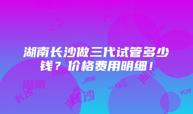 湖南长沙做三代试管多少钱？价格费用明细！