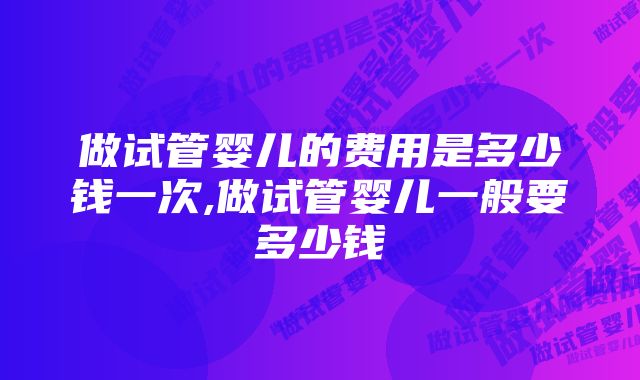 做试管婴儿的费用是多少钱一次,做试管婴儿一般要多少钱