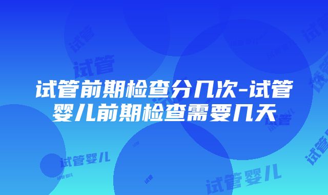 试管前期检查分几次-试管婴儿前期检查需要几天