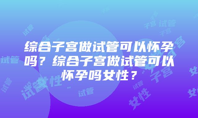 综合子宫做试管可以怀孕吗？综合子宫做试管可以怀孕吗女性？