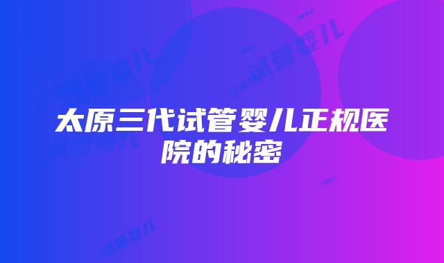 太原三代试管婴儿正规医院的秘密