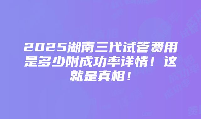 2025湖南三代试管费用是多少附成功率详情！这就是真相！