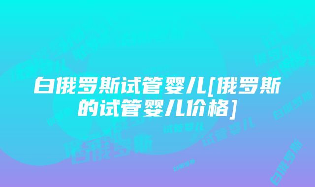 白俄罗斯试管婴儿[俄罗斯的试管婴儿价格]