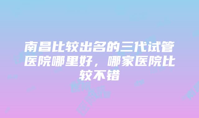 南昌比较出名的三代试管医院哪里好，哪家医院比较不错