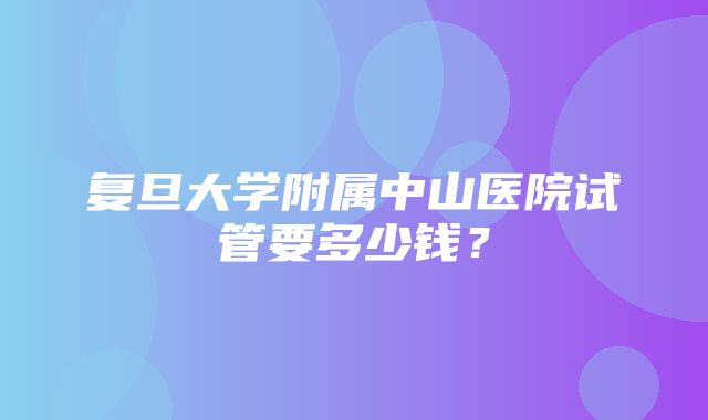 复旦大学附属中山医院试管要多少钱？