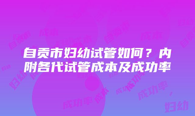 自贡市妇幼试管如何？内附各代试管成本及成功率