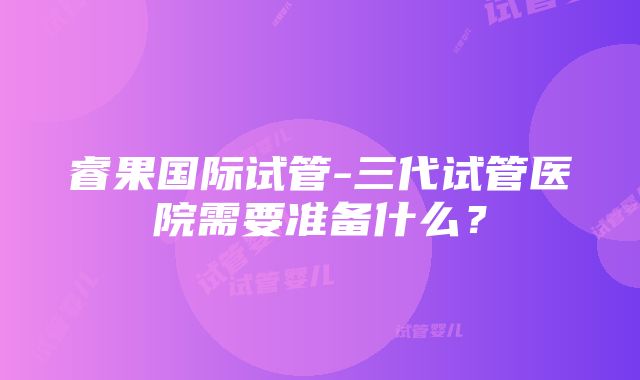 睿果国际试管-三代试管医院需要准备什么？