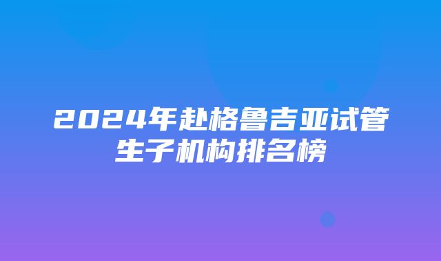 2024年赴格鲁吉亚试管生子机构排名榜