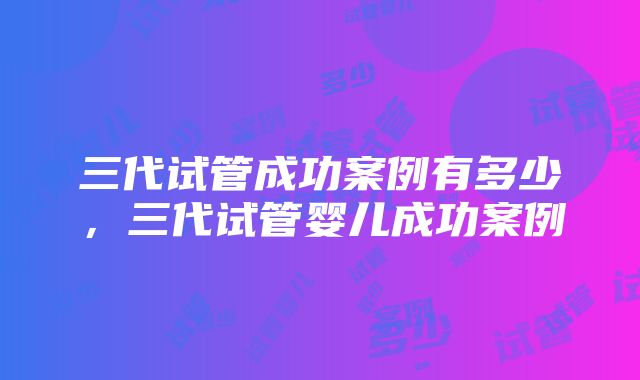 三代试管成功案例有多少，三代试管婴儿成功案例