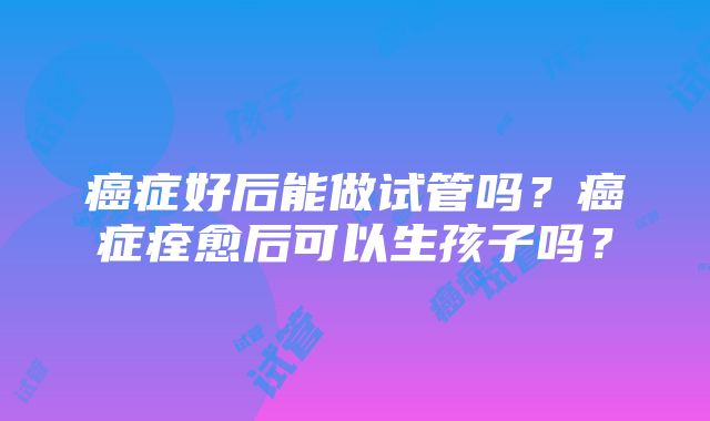 癌症好后能做试管吗？癌症痊愈后可以生孩子吗？