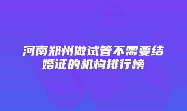 河南郑州做试管不需要结婚证的机构排行榜