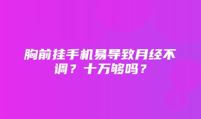 胸前挂手机易导致月经不调？十万够吗？