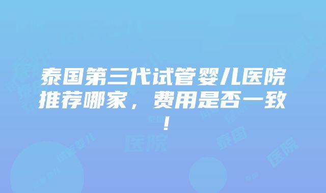 泰国第三代试管婴儿医院推荐哪家，费用是否一致！