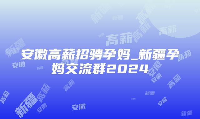 安徽高薪招骋孕妈_新疆孕妈交流群2024