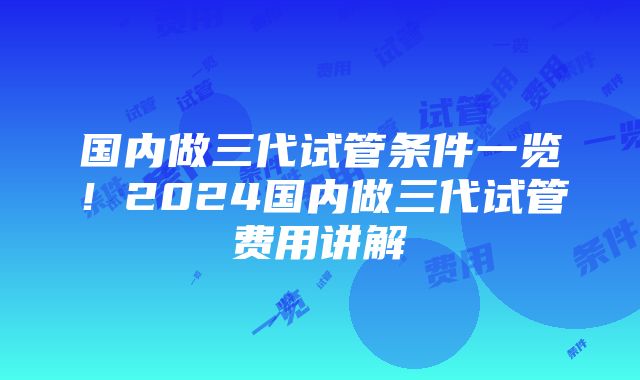 国内做三代试管条件一览！2024国内做三代试管费用讲解