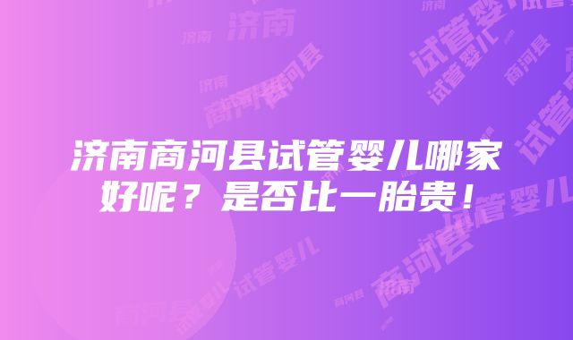 济南商河县试管婴儿哪家好呢？是否比一胎贵！