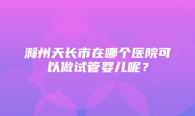 滁州天长市在哪个医院可以做试管婴儿呢？