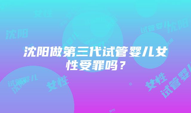 沈阳做第三代试管婴儿女性受罪吗？