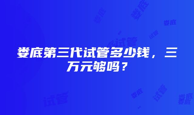 娄底第三代试管多少钱，三万元够吗？