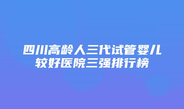 四川高龄人三代试管婴儿较好医院三强排行榜